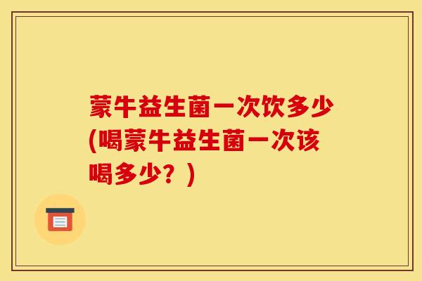 蒙牛益生菌一次饮多少(喝蒙牛益生菌一次该喝多少？)