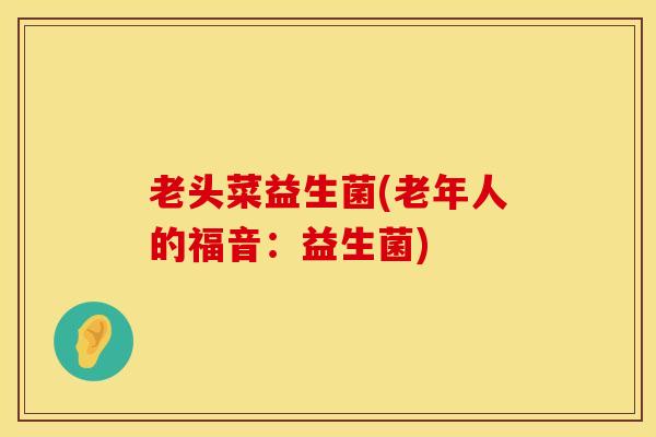 老头菜益生菌(老年人的福音:益生菌) 老头菜益生菌(老年人的福音:益生菌)