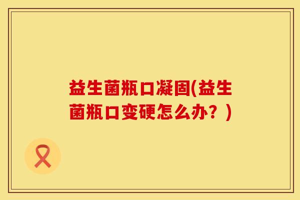益生菌瓶口凝固(益生菌瓶口变硬怎么办？)