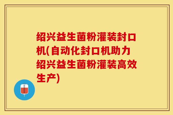 绍兴益生菌粉灌装封口机(自动化封口机助力绍兴益生菌粉灌装高效生产)