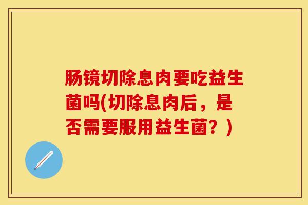肠镜切除息肉要吃益生菌吗(切除息肉后，是否需要服用益生菌？)
