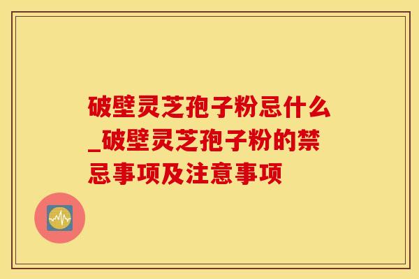 破壁灵芝孢子粉忌什么_破壁灵芝孢子粉的禁忌事项及注意事项