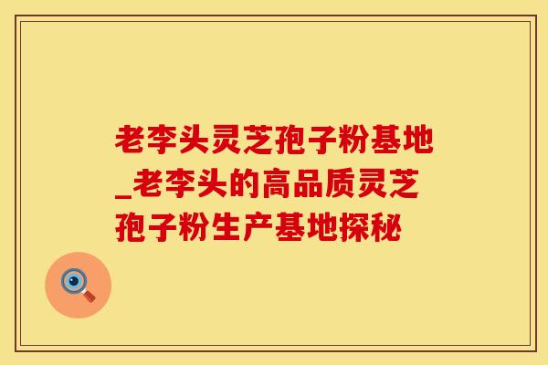 老李头灵芝孢子粉基地_老李头的高品质灵芝孢子粉生产基地探秘