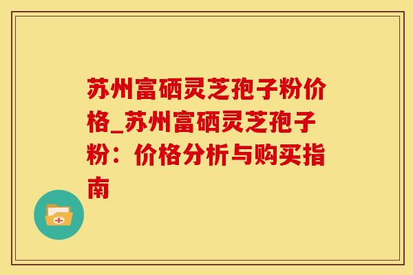 苏州富硒灵芝孢子粉价格_苏州富硒灵芝孢子粉:价格分析与购买指南 苏州富硒灵芝孢子粉价格_苏州富硒灵芝孢子粉:价格分析与购买指南