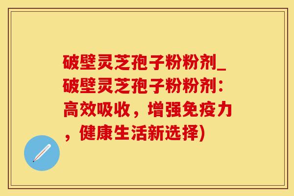 破壁灵芝孢子粉粉剂_破壁灵芝孢子粉粉剂：高效吸收，增强免疫力，健康生活新选择)