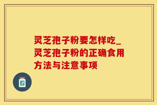 灵芝孢子粉要怎样吃_灵芝孢子粉的正确食用方法与注意事项