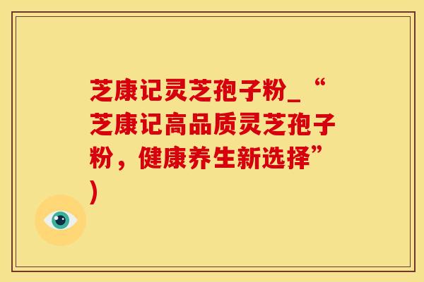 芝康记灵芝孢子粉_“芝康记高品质灵芝孢子粉，健康养生新选择”)
