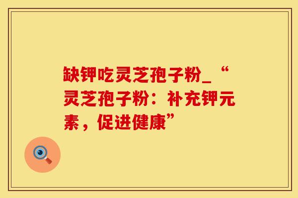 缺钾吃灵芝孢子粉_“灵芝孢子粉：补充钾元素，促进健康”