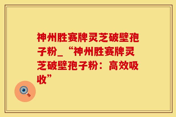 神州胜赛牌灵芝破壁孢子粉_“神州胜赛牌灵芝破壁孢子粉：高效吸收”