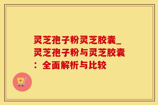 灵芝孢子粉灵芝胶囊_灵芝孢子粉与灵芝胶囊：全面解析与比较