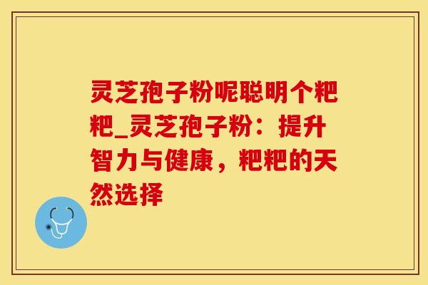 灵芝孢子粉呢聪明个粑粑_灵芝孢子粉：提升智力与健康，粑粑的天然选择