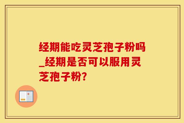经期能吃灵芝孢子粉吗_经期是否可以服用灵芝孢子粉？