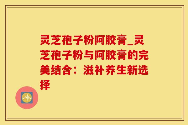 灵芝孢子粉阿胶膏_灵芝孢子粉与阿胶膏的完美结合：滋补养生新选择