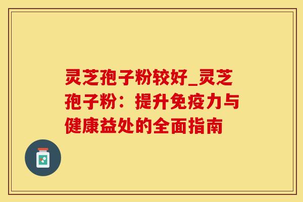 灵芝孢子粉较好_灵芝孢子粉:提升与健康益处的全面指南 灵芝孢子粉较好_灵芝孢子粉:提升与健康益处的全面指南