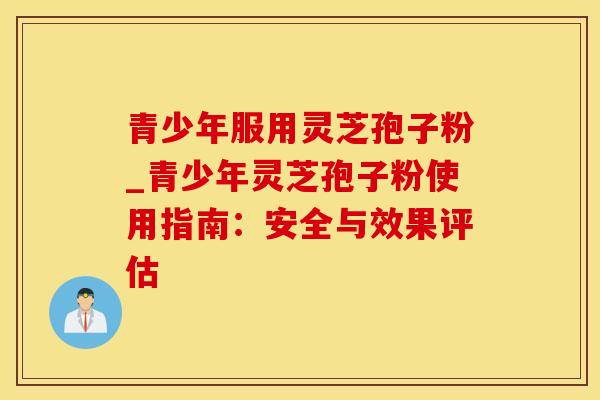 青少年服用灵芝孢子粉_青少年灵芝孢子粉使用指南：安全与效果评估