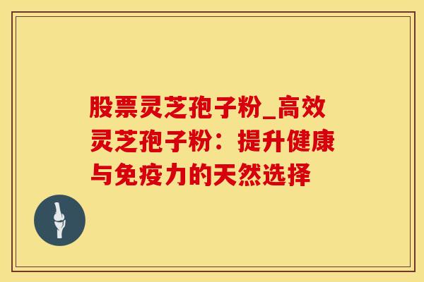 股票灵芝孢子粉_高效灵芝孢子粉：提升健康与免疫力的天然选择