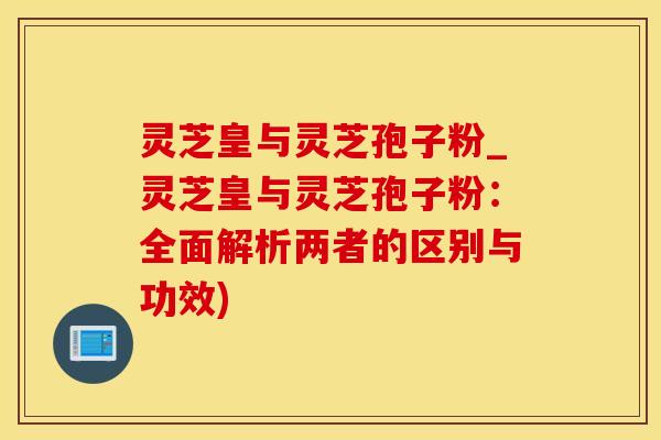 灵芝皇与灵芝孢子粉_灵芝皇与灵芝孢子粉：全面解析两者的区别与功效)