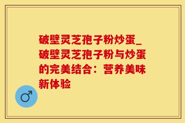 破壁灵芝孢子粉炒蛋_破壁灵芝孢子粉与炒蛋的完美结合：营养美味新体验