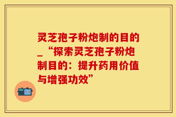 灵芝孢子粉炮制的目的_“探索灵芝孢子粉炮制目的：提升药用价值与增强功效”
