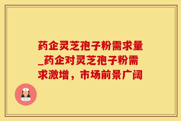 药企灵芝孢子粉需求量_药企对灵芝孢子粉需求激增，市场前景广阔