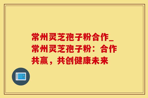 常州灵芝孢子粉合作_常州灵芝孢子粉：合作共赢，共创健康未来