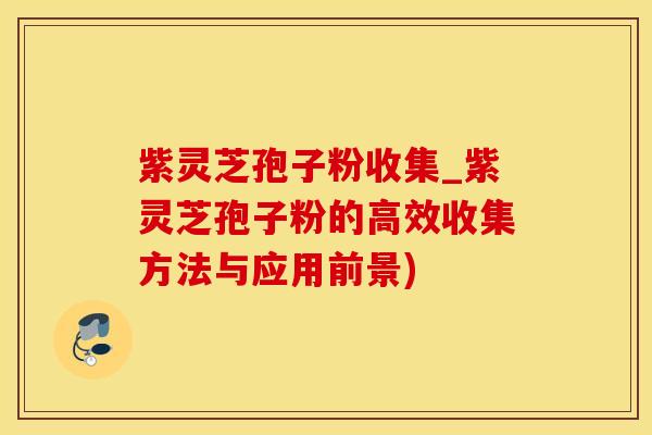紫灵芝孢子粉收集_紫灵芝孢子粉的高效收集方法与应用前景)