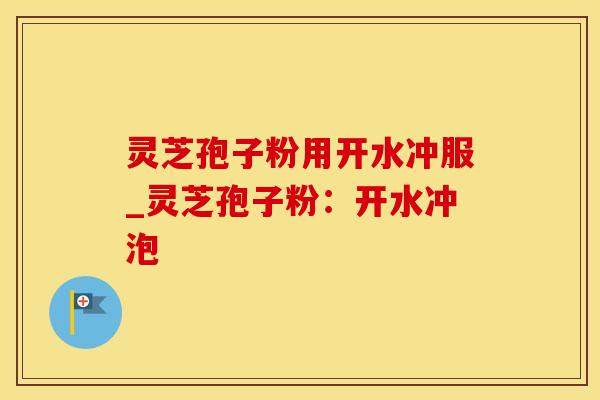 灵芝孢子粉用开水冲服_灵芝孢子粉：开水冲泡