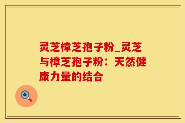 灵芝樟芝孢子粉_灵芝与樟芝孢子粉：天然健康力量的结合