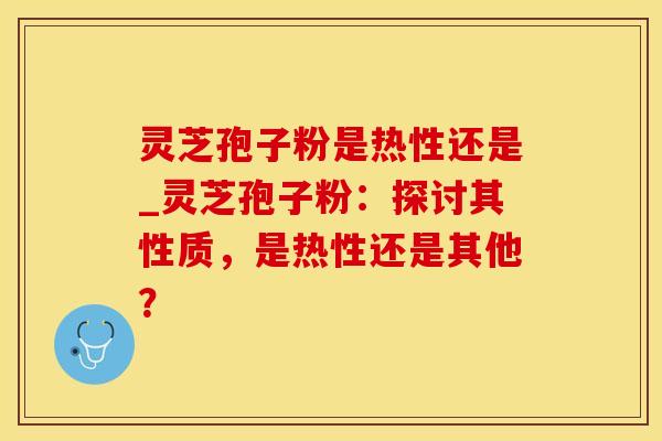 灵芝孢子粉是热性还是_灵芝孢子粉：探讨其性质，是热性还是其他？