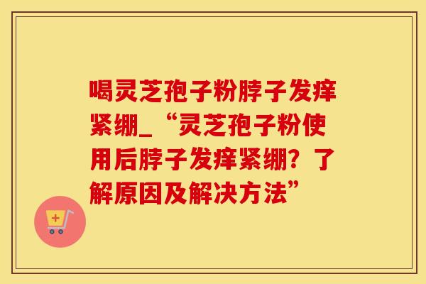 喝灵芝孢子粉脖子发痒紧绷_“灵芝孢子粉使用后脖子发痒紧绷？了解原因及解决方法”
