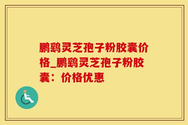 鹏鹞灵芝孢子粉胶囊价格_鹏鹞灵芝孢子粉胶囊：价格优惠