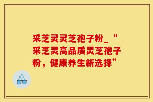 采芝灵灵芝孢子粉_“采芝灵高品质灵芝孢子粉，健康养生新选择”