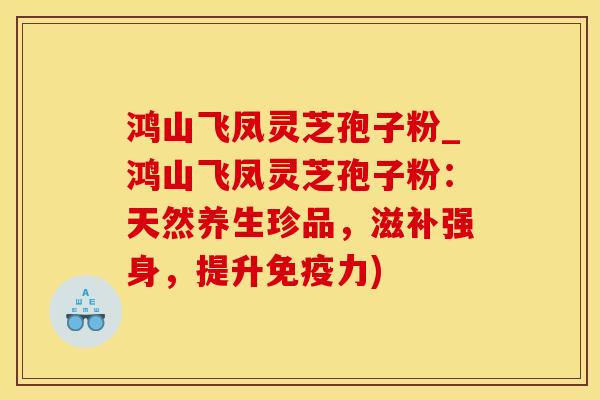 鸿山飞凤灵芝孢子粉_鸿山飞凤灵芝孢子粉：天然养生珍品，滋补强身，提升免疫力)
