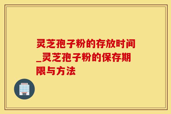 灵芝孢子粉的存放时间_灵芝孢子粉的保存期限与方法
