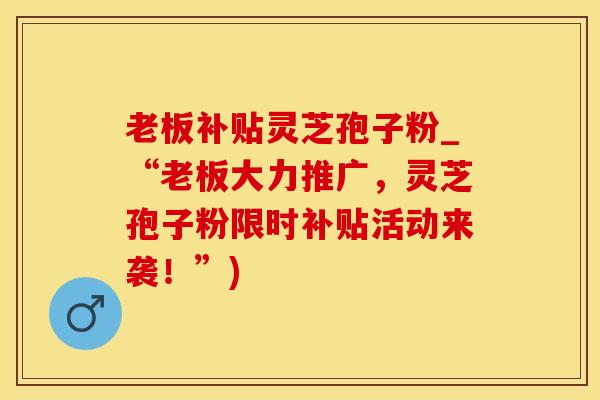 老板补贴灵芝孢子粉_“老板大力推广，灵芝孢子粉限时补贴活动来袭！”)