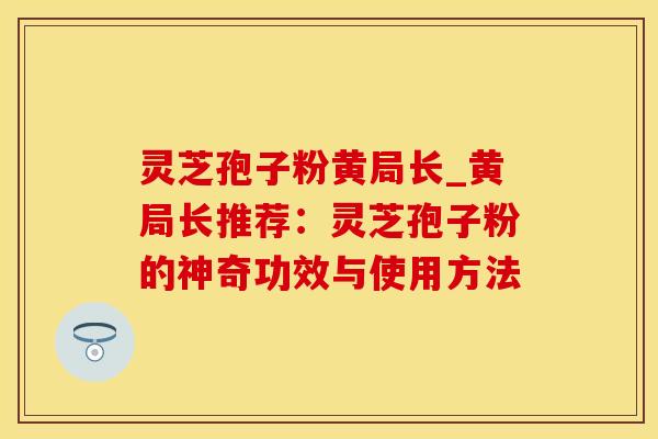 灵芝孢子粉黄局长_黄局长推荐：灵芝孢子粉的神奇功效与使用方法