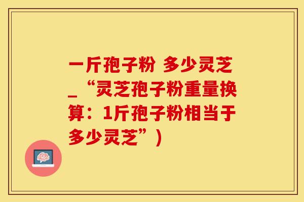 一斤孢子粉 多少灵芝_“灵芝孢子粉重量换算：1斤孢子粉相当于多少灵芝”)