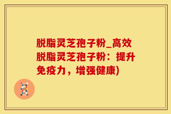 脱脂灵芝孢子粉_高效脱脂灵芝孢子粉：提升免疫力，增强健康)