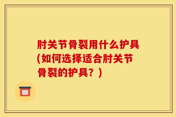 肘关节骨裂用什么护具(如何选择适合肘关节骨裂的护具？)