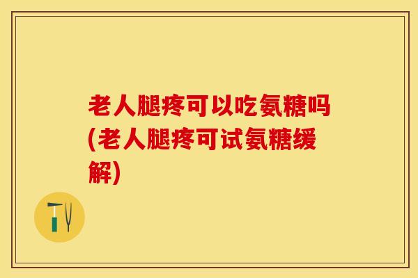 老人腿疼可以吃氨糖吗(老人腿疼可试氨糖缓解)