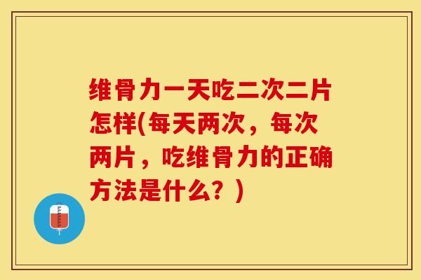 维骨力一天吃二次二片怎样(每天两次，每次两片，吃维骨力的正确方法是什么？)