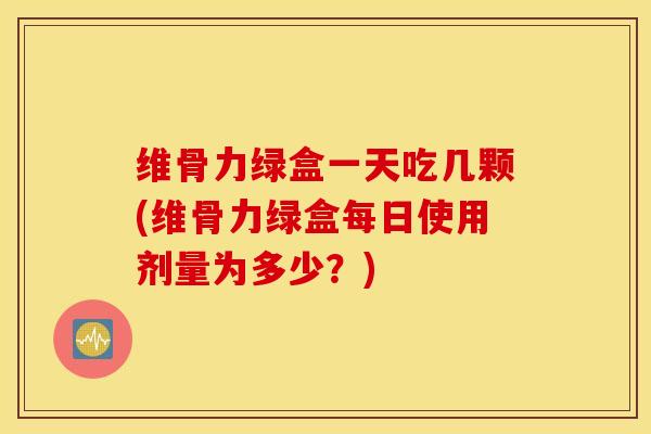 维骨力绿盒一天吃几颗(维骨力绿盒每日使用剂量为多少？)