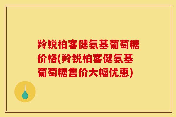 羚锐柏客健氨基葡萄糖价格(羚锐柏客健氨基葡萄糖售价大幅优惠)