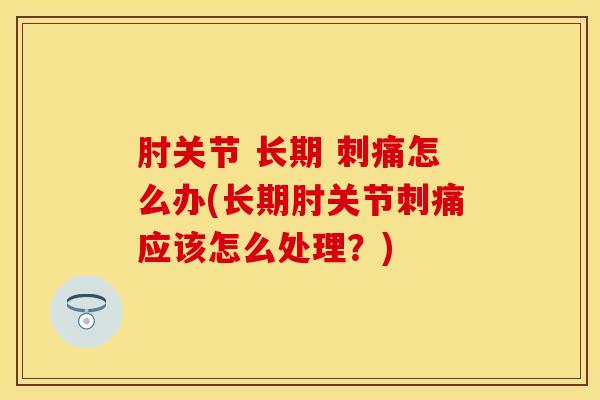 肘关节 长期 刺痛怎么办(长期肘关节刺痛应该怎么处理？)