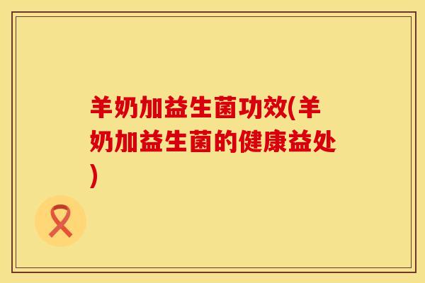 羊奶加益生菌功效(羊奶加益生菌的健康益处)