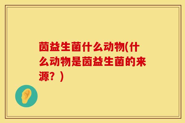 茵益生菌什么动物(什么动物是茵益生菌的来源？)