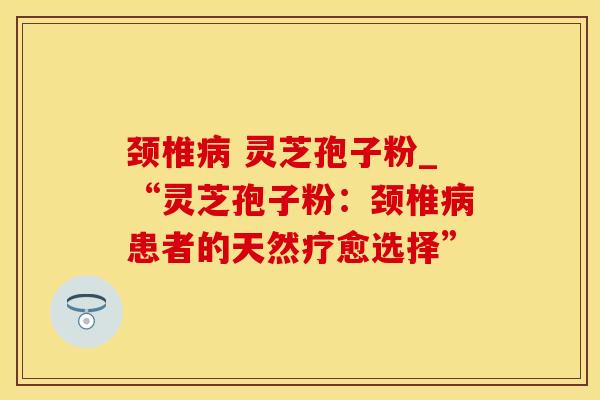 颈椎病 灵芝孢子粉_“灵芝孢子粉：颈椎病患者的天然疗愈选择”