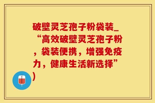 破壁灵芝孢子粉袋装_“高效破壁灵芝孢子粉，袋装便携，增强免疫力，健康生活新选择”)