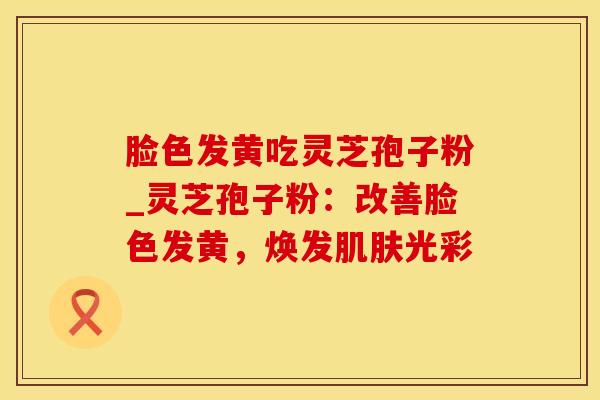 脸色发黄吃灵芝孢子粉_灵芝孢子粉：改善脸色发黄，焕发肌肤光彩