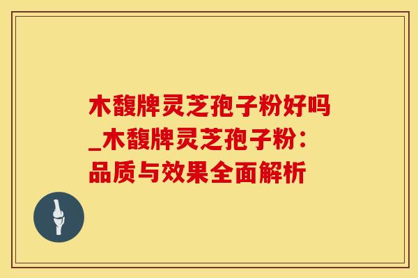 木馥牌灵芝孢子粉好吗_木馥牌灵芝孢子粉：品质与效果全面解析